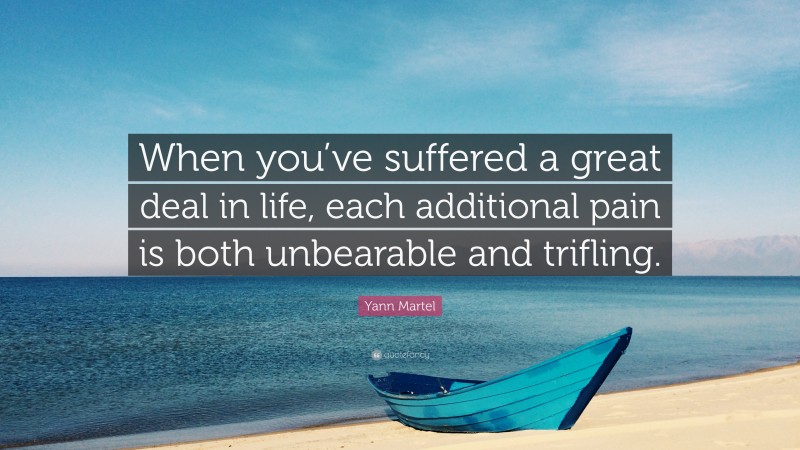 Yann Martel Quote: “When you’ve suffered a great deal in life, each additional pain is both unbearable and trifling.”