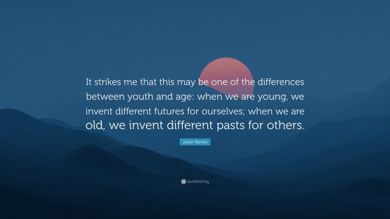 Julian Barnes Quote: “It strikes me that this may be one of the differences between youth and age: when we are young, we invent different futures for ourselves; when we are old, we invent different pasts for others.”