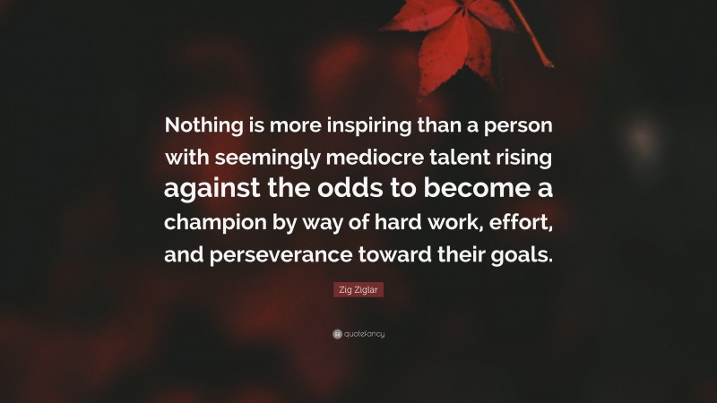 Zig Ziglar Quote: “Nothing is more inspiring than a person with seemingly mediocre talent rising against the odds to become a champion by way of hard work, effort, and perseverance toward their goals.”