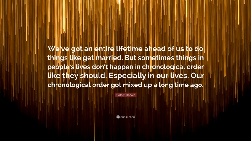 Colleen Hoover Quote: “We’ve got an entire lifetime ahead of us to do things like get married. But sometimes things in people’s lives don’t happen in chronological order like they should. Especially in our lives. Our chronological order got mixed up a long time ago.”