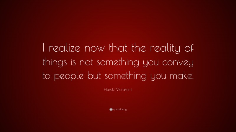 Haruki Murakami Quote: “I realize now that the reality of things is not something you convey to people but something you make.”