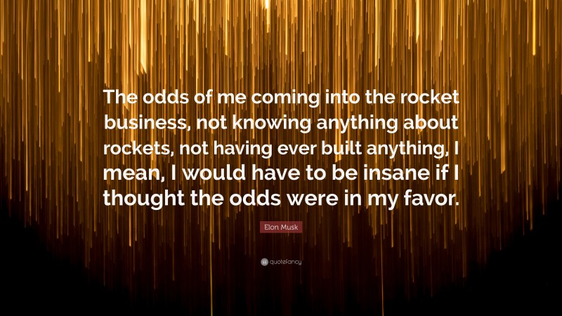 Elon Musk Quote: “The odds of me coming into the rocket business, not knowing anything about rockets, not having ever built anything, I mean, I would have to be insane if I thought the odds were in my favor.”