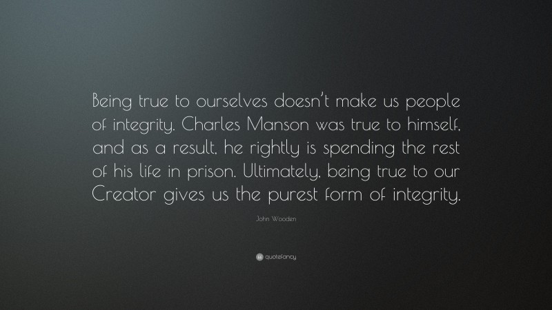 John Wooden Quote: “Being true to ourselves doesn’t make us people of integrity. Charles Manson was true to himself, and as a result, he rightly is spending the rest of his life in prison. Ultimately, being true to our Creator gives us the purest form of integrity.”