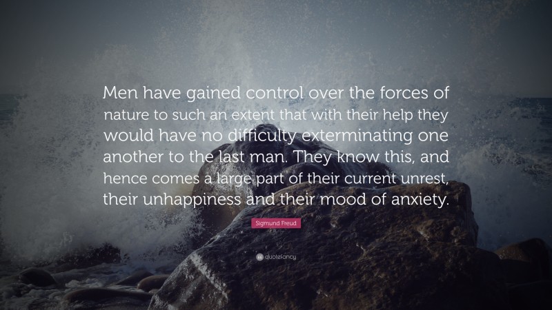 Sigmund Freud Quote: “Men have gained control over the forces of nature to such an extent that with their help they would have no difficulty exterminating one another to the last man. They know this, and hence comes a large part of their current unrest, their unhappiness and their mood of anxiety.”