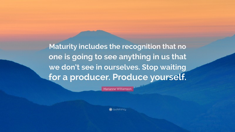 Marianne Williamson Quote: “Maturity includes the recognition that no one is going to see anything in us that we don’t see in ourselves. Stop waiting for a producer. Produce yourself.”