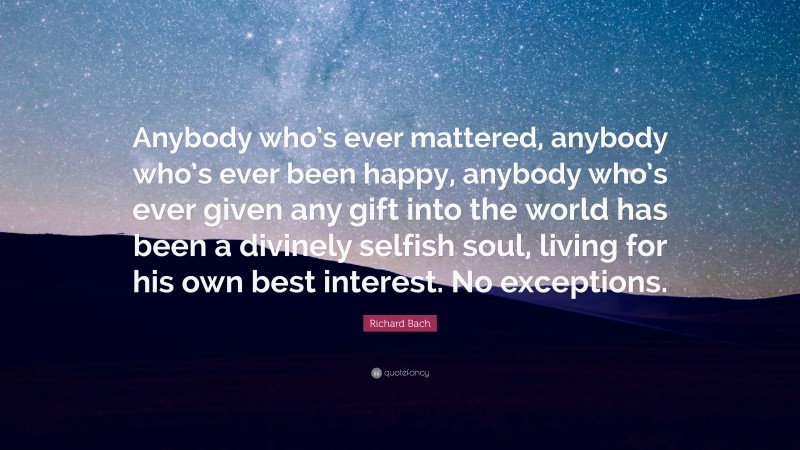 Richard Bach Quote: “Anybody who’s ever mattered, anybody who’s ever been happy, anybody who’s ever given any gift into the world has been a divinely selfish soul, living for his own best interest. No exceptions.”