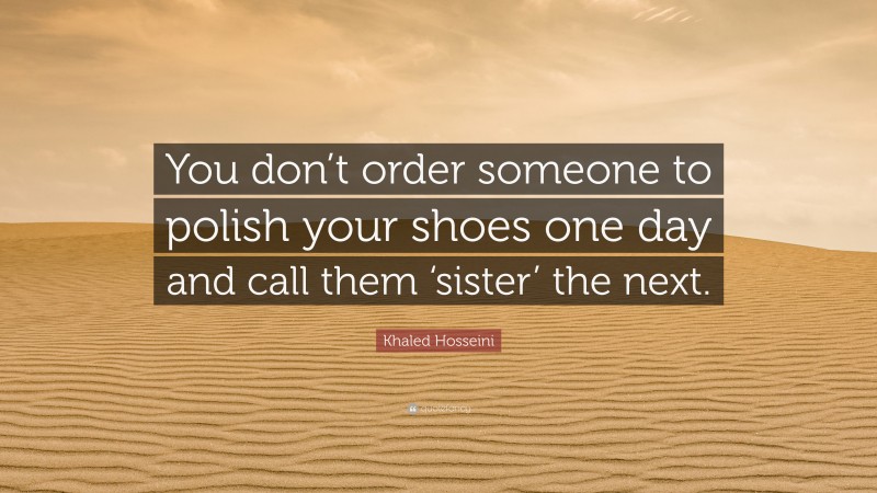 Khaled Hosseini Quote: “You don’t order someone to polish your shoes one day and call them ‘sister’ the next.”