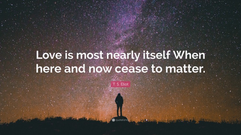 T. S. Eliot Quote: “Love is most nearly itself When here and now cease to matter.”
