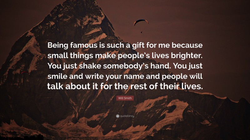 Will Smith Quote: “Being famous is such a gift for me because small things make people’s lives brighter. You just shake somebody’s hand. You just smile and write your name and people will talk about it for the rest of their lives.”