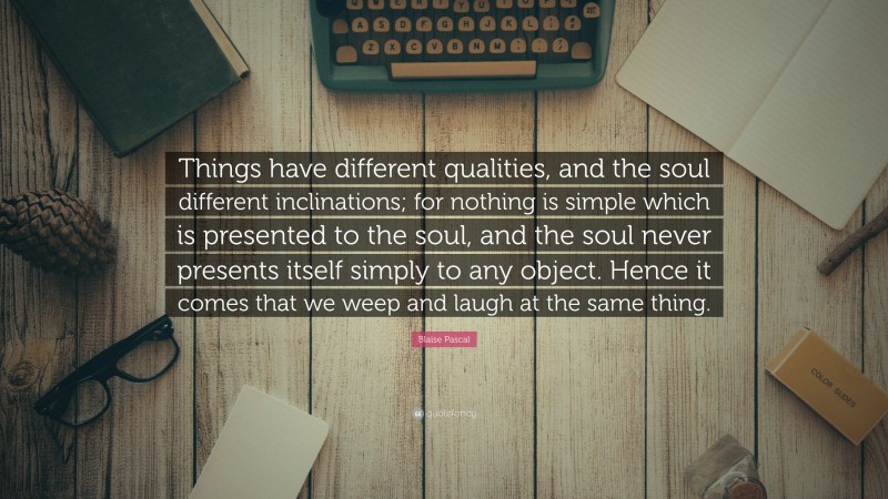 Blaise Pascal Quote: “Things have different qualities, and the soul different inclinations; for nothing is simple which is presented to the soul, and the soul never presents itself simply to any object. Hence it comes that we weep and laugh at the same thing.”