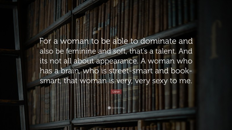 Usher Quote: “For a woman to be able to dominate and also be feminine and soft, that’s a talent. And its not all about appearance. A woman who has a brain, who is street-smart and book-smart, that woman is very, very sexy to me.”
