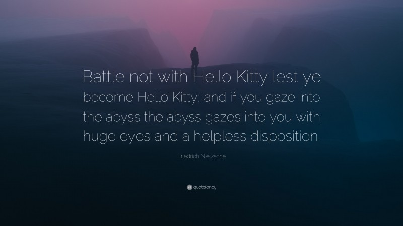 Friedrich Nietzsche Quote: “Battle not with Hello Kitty lest ye become Hello Kitty; and if you gaze into the abyss the abyss gazes into you with huge eyes and a helpless disposition.”