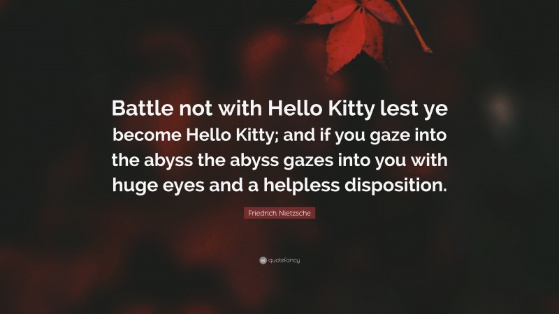 Friedrich Nietzsche Quote: “Battle not with Hello Kitty lest ye become Hello Kitty; and if you gaze into the abyss the abyss gazes into you with huge eyes and a helpless disposition.”