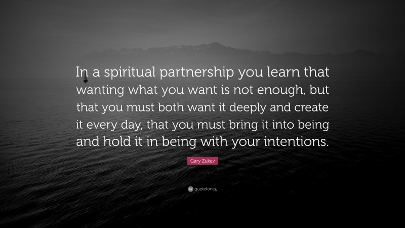 Gary Zukav Quote: “In a spiritual partnership you learn that wanting what you want is not enough, but that you must both want it deeply and create it every day, that you must bring it into being and hold it in being with your intentions.”