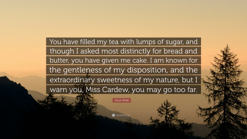 Oscar Wilde Quote: “You have filled my tea with lumps of sugar, and though I asked most distinctly for bread and butter, you have given me cake. I am known for the gentleness of my disposition, and the extraordinary sweetness of my nature, but I warn you, Miss Cardew, you may go too far.”