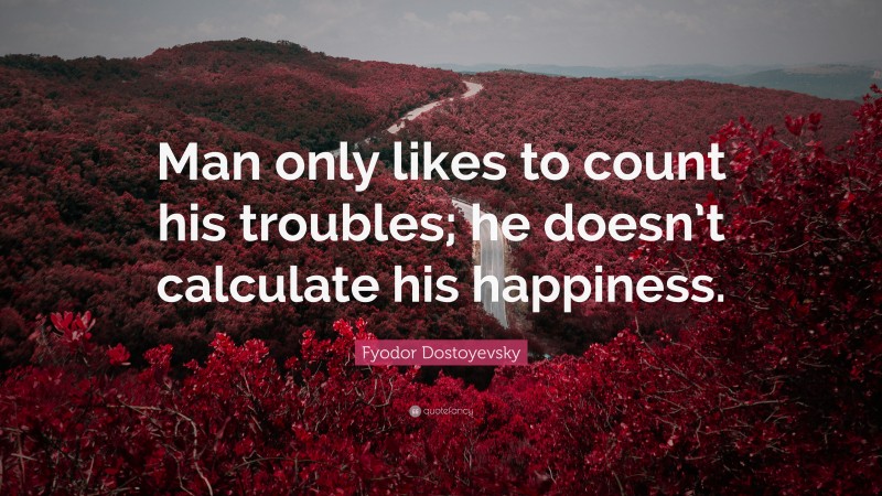 Fyodor Dostoyevsky Quote: “Man only likes to count his troubles; he doesn’t calculate his happiness.”