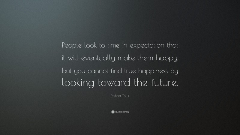 Eckhart Tolle Quote: “People look to time in expectation that it will eventually make them happy, but you cannot find true happiness by looking toward the future.”