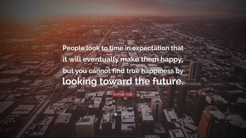 Eckhart Tolle Quote: “People look to time in expectation that it will eventually make them happy, but you cannot find true happiness by looking toward the future.”