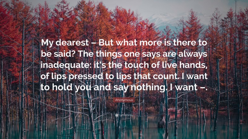 Anonymous Quote: “My dearest – But what more is there to be said? The things one says are always inadequate: it’s the touch of live hands, of lips pressed to lips that count. I want to hold you and say nothing. I want –.”