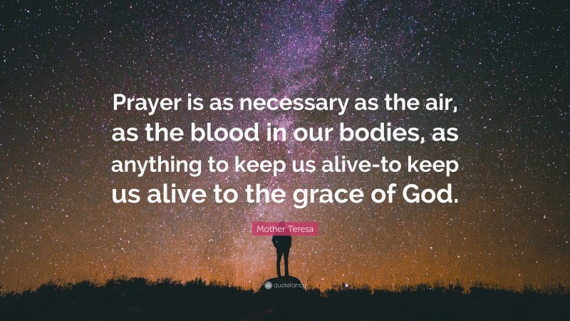 Mother Teresa Quote: “Prayer is as necessary as the air, as the blood in our bodies, as anything to keep us alive-to keep us alive to the grace of God.”