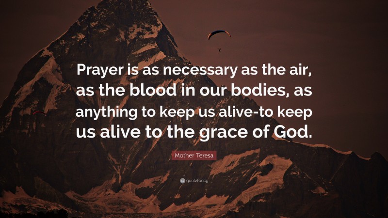 Mother Teresa Quote: “Prayer is as necessary as the air, as the blood in our bodies, as anything to keep us alive-to keep us alive to the grace of God.”