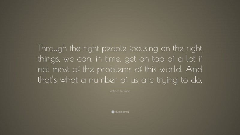 Richard Branson Quote: “Through the right people focusing on the right things, we can, in time, get on top of a lot if not most of the problems of this world. And that’s what a number of us are trying to do.”