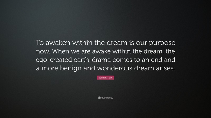 Eckhart Tolle Quote: “To awaken within the dream is our purpose now. When we are awake within the dream, the ego-created earth-drama comes to an end and a more benign and wonderous dream arises.”