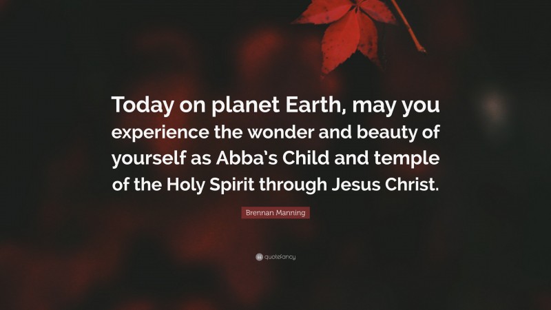 Brennan Manning Quote: “Today on planet Earth, may you experience the wonder and beauty of yourself as Abba’s Child and temple of the Holy Spirit through Jesus Christ.”