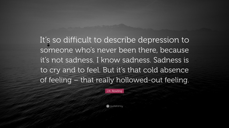J.K. Rowling Quote: “It’s so difficult to describe depression to someone who’s never been there, because it’s not sadness. I know sadness. Sadness is to cry and to feel. But it’s that cold absence of feeling – that really hollowed-out feeling.”