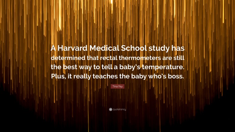 Tina Fey Quote: “A Harvard Medical School study has determined that rectal thermometers are still the best way to tell a baby’s temperature. Plus, it really teaches the baby who’s boss.”
