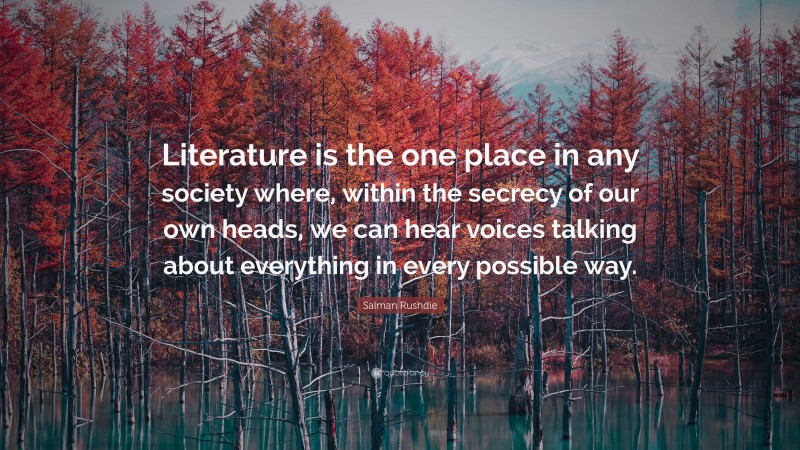 Salman Rushdie Quote: “Literature is the one place in any society where, within the secrecy of our own heads, we can hear voices talking about everything in every possible way.”