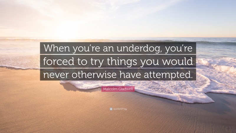 Malcolm Gladwell Quote: “When you’re an underdog, you’re forced to try things you would never otherwise have attempted.”