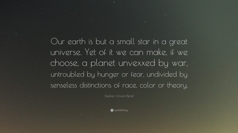 Stephen Vincent Benét Quote: “Our earth is but a small star in a great universe. Yet of it we can make, if we choose, a planet unvexxed by war, untroubled by hunger or fear, undivided by senseless distinctions of race, color or theory.”
