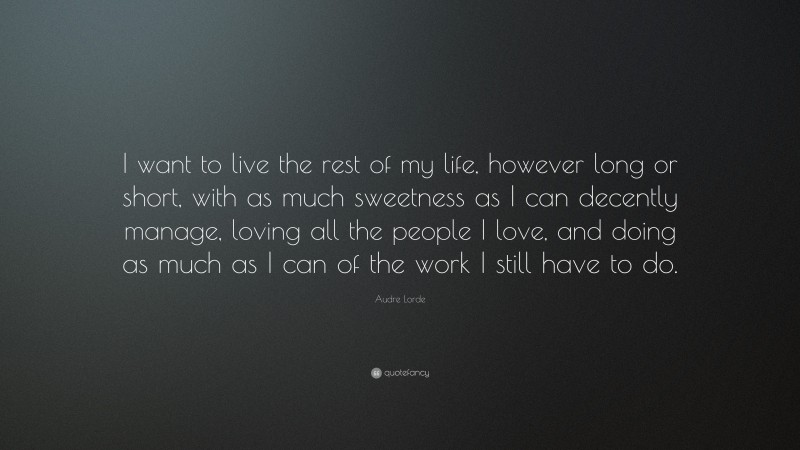 Audre Lorde Quote: “I want to live the rest of my life, however long or short, with as much sweetness as I can decently manage, loving all the people I love, and doing as much as I can of the work I still have to do.”