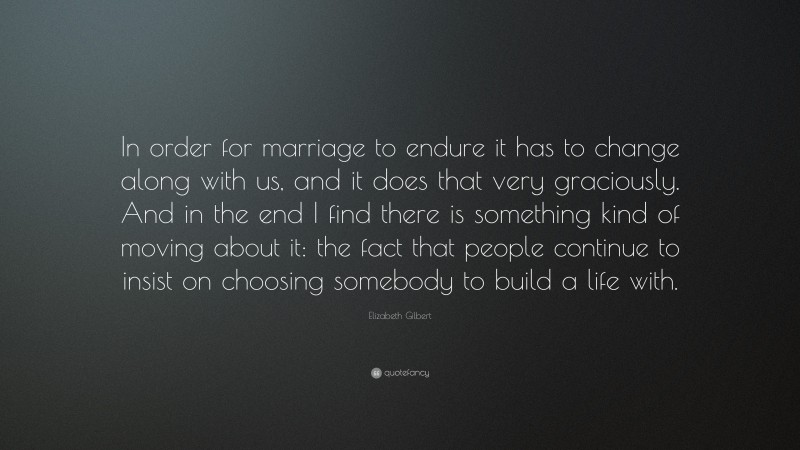 Elizabeth Gilbert Quote: “In order for marriage to endure it has to change along with us, and it does that very graciously. And in the end I find there is something kind of moving about it: the fact that people continue to insist on choosing somebody to build a life with.”