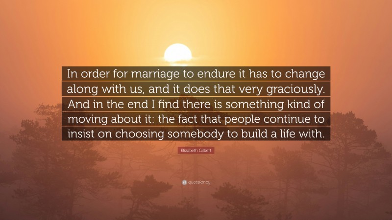 Elizabeth Gilbert Quote: “In order for marriage to endure it has to change along with us, and it does that very graciously. And in the end I find there is something kind of moving about it: the fact that people continue to insist on choosing somebody to build a life with.”