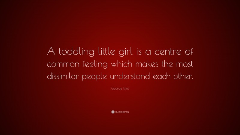 George Eliot Quote: “A toddling little girl is a centre of common feeling which makes the most dissimilar people understand each other.”