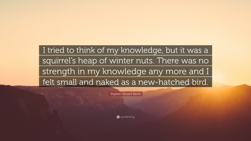 Stephen Vincent Benét Quote: “I tried to think of my knowledge, but it was a squirrel’s heap of winter nuts. There was no strength in my knowledge any more and I felt small and naked as a new-hatched bird.”