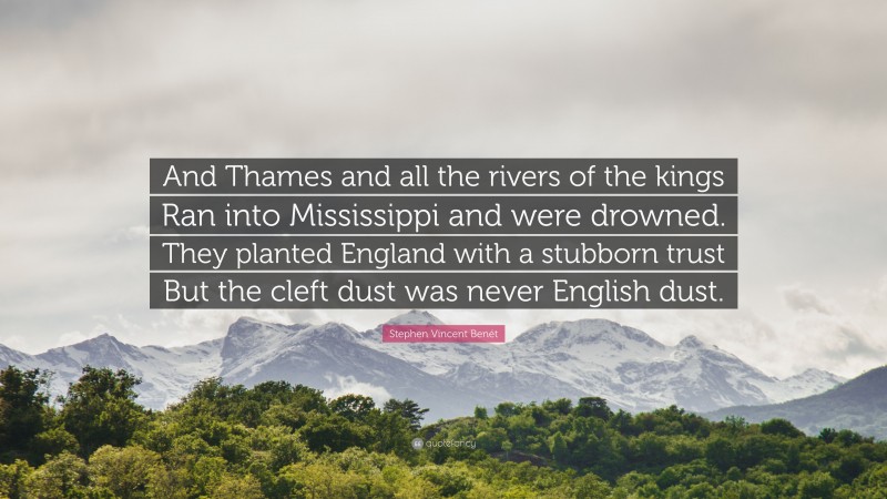 Stephen Vincent Benét Quote: “And Thames and all the rivers of the kings Ran into Mississippi and were drowned. They planted England with a stubborn trust But the cleft dust was never English dust.”