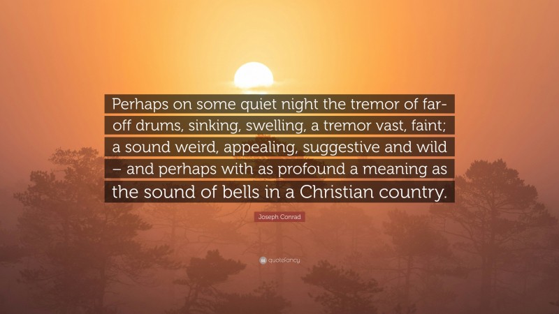 Joseph Conrad Quote: “Perhaps on some quiet night the tremor of far-off drums, sinking, swelling, a tremor vast, faint; a sound weird, appealing, suggestive and wild – and perhaps with as profound a meaning as the sound of bells in a Christian country.”
