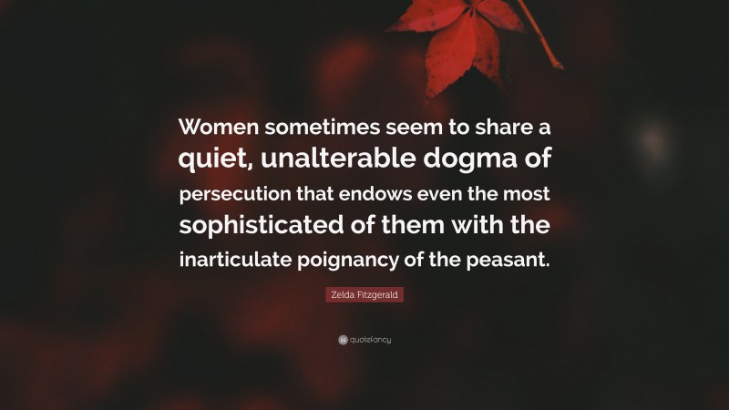 Zelda Fitzgerald Quote: “Women sometimes seem to share a quiet, unalterable dogma of persecution that endows even the most sophisticated of them with the inarticulate poignancy of the peasant.”