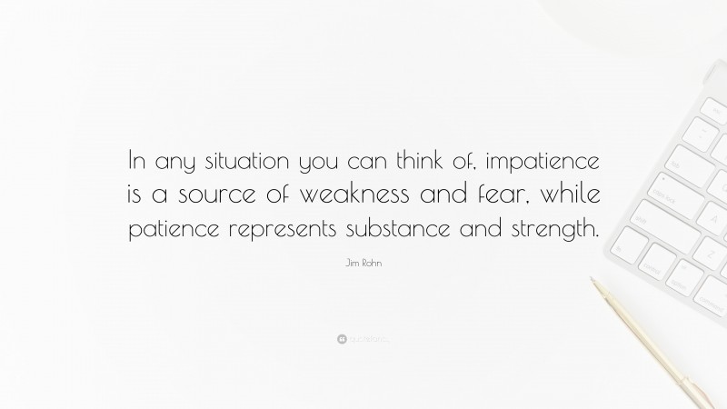 Jim Rohn Quote: “In any situation you can think of, impatience is a source of weakness and fear, while patience represents substance and strength.”
