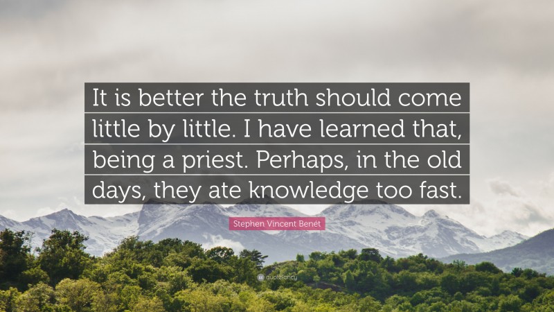 Stephen Vincent Benét Quote: “It is better the truth should come little by little. I have learned that, being a priest. Perhaps, in the old days, they ate knowledge too fast.”