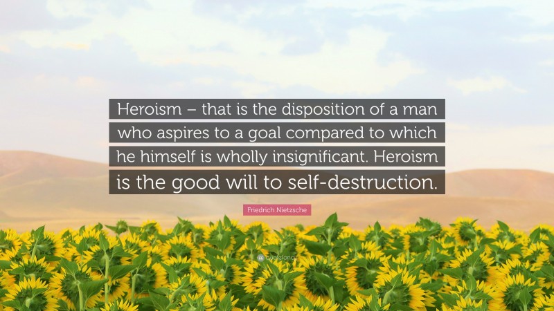Friedrich Nietzsche Quote: “Heroism – that is the disposition of a man who aspires to a goal compared to which he himself is wholly insignificant. Heroism is the good will to self-destruction.”