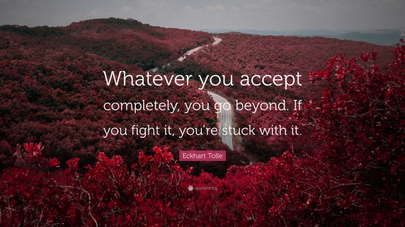 Eckhart Tolle Quote: “Whatever you accept completely, you go beyond. If you fight it, you’re stuck with it.”