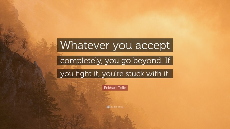 Eckhart Tolle Quote: “Whatever you accept completely, you go beyond. If you fight it, you’re stuck with it.”