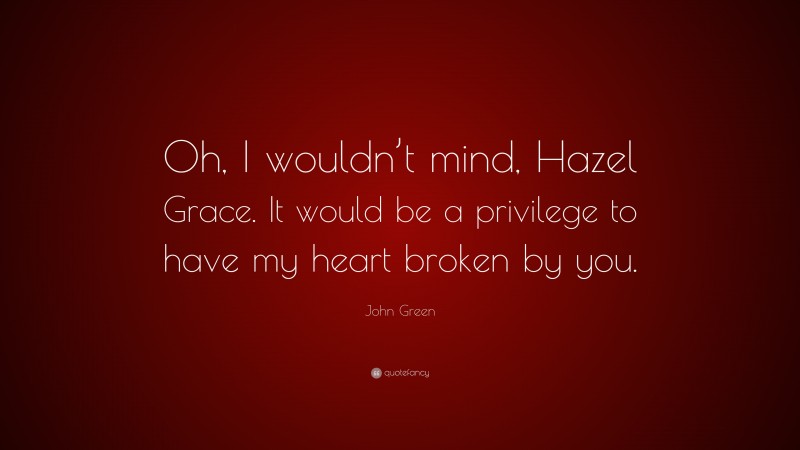John Green Quote: “Oh, I wouldn’t mind, Hazel Grace. It would be a privilege to have my heart broken by you.”