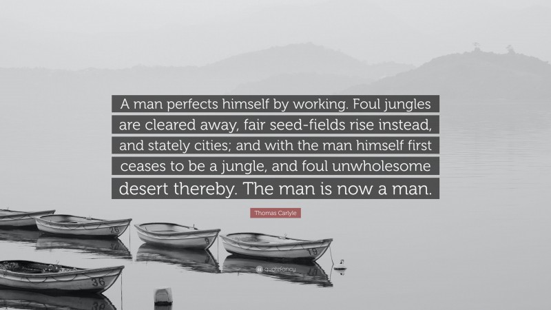 Thomas Carlyle Quote: “A man perfects himself by working. Foul jungles are cleared away, fair seed-fields rise instead, and stately cities; and with the man himself first ceases to be a jungle, and foul unwholesome desert thereby. The man is now a man.”