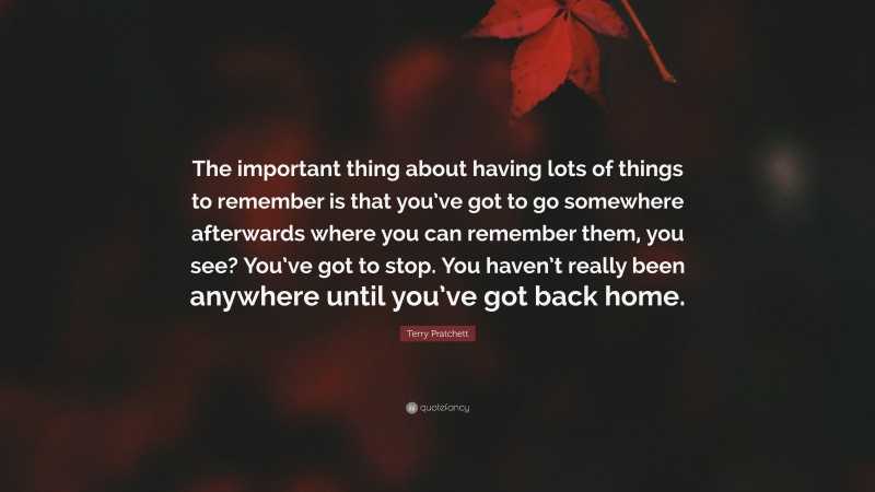 Terry Pratchett Quote: “The important thing about having lots of things to remember is that you’ve got to go somewhere afterwards where you can remember them, you see? You’ve got to stop. You haven’t really been anywhere until you’ve got back home.”