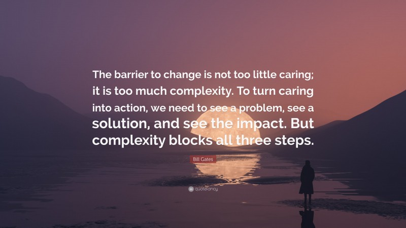 Bill Gates Quote: “The barrier to change is not too little caring; it is too much complexity. To turn caring into action, we need to see a problem, see a solution, and see the impact. But complexity blocks all three steps.”